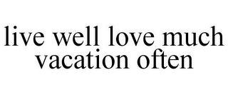 LIVE WELL LOVE MUCH VACATION OFTEN