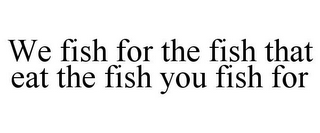 WE FISH FOR THE FISH THAT EAT THE FISH YOU FISH FOR