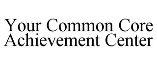 YOUR COMMON CORE ACHIEVEMENT CENTER