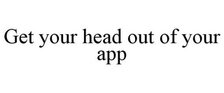 GET YOUR HEAD OUT OF YOUR APP