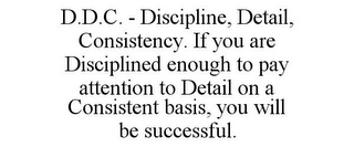 D.D.C. - DISCIPLINE, DETAIL, CONSISTENCY. IF YOU ARE DISCIPLINED ENOUGH TO PAY ATTENTION TO DETAIL ON A CONSISTENT BASIS, YOU WILL BE SUCCESSFUL.