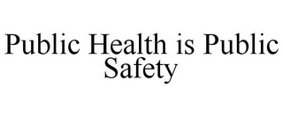 PUBLIC HEALTH IS PUBLIC SAFETY