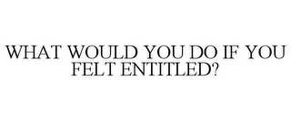 WHAT WOULD YOU DO IF YOU FELT ENTITLED?