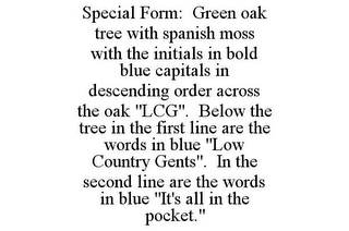 SPECIAL FORM: GREEN OAK TREE WITH SPANISH MOSS WITH THE INITIALS IN BOLD BLUE CAPITALS IN DESCENDING ORDER ACROSS THE OAK "LCG". BELOW THE TREE IN THE FIRST LINE ARE THE WORDS IN BLUE "LOW COUNTRY GENTS". IN THE SECOND LINE ARE THE WORDS IN BLUE "IT'S ALL IN THE POCKET."