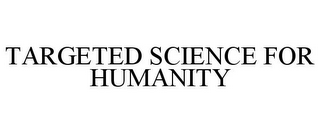 TARGETED SCIENCE FOR HUMANITY