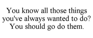 YOU KNOW ALL THOSE THINGS YOU'VE ALWAYS WANTED TO DO? YOU SHOULD GO DO THEM.