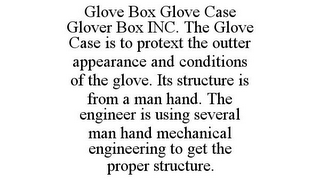 GLOVE BOX GLOVE CASE GLOVER BOX INC. THE GLOVE CASE IS TO PROTEXT THE OUTTER APPEARANCE AND CONDITIONS OF THE GLOVE. ITS STRUCTURE IS FROM A MAN HAND. THE ENGINEER IS USING SEVERAL MAN HAND MECHANICAL ENGINEERING TO GET THE PROPER STRUCTURE.