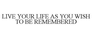 LIVE YOUR LIFE AS YOU WISH TO BE REMEMBERED