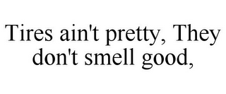 TIRES AIN'T PRETTY, THEY DON'T SMELL GOOD,