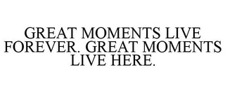 GREAT MOMENTS LIVE FOREVER. GREAT MOMENTS LIVE HERE.