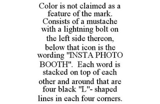 COLOR IS NOT CLAIMED AS A FEATURE OF THE MARK. CONSISTS OF A MUSTACHE WITH A LIGHTNING BOLT ON THE LEFT SIDE THEREON, BELOW THAT ICON IS THE WORDING "INSTA PHOTO BOOTH". EACH WORD IS STACKED ON TOP OF EACH OTHER AND AROUND THAT ARE FOUR BLACK "L"- SHAPED LINES IN EACH FOUR CORNERS.