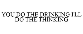 YOU DO THE DRINKING I'LL DO THE THINKING