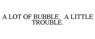 A LOT OF BUBBLE. A LITTLE TROUBLE.