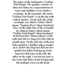 THE NAME OF THE TRADEMARK IS GOLDEN FISH BRAND. THE GRAPHIC CONSISTS OF THREE KOI FISHES IN A REPRESENTATION OF WATER AND MULTIPLE WAVES INSIDE A RECTANGLE. IN THE RECTANGLE, THE NAME "GOLDEN FISH BRAND" IS ON THE TOP WITH A BLACK BORDER. ON THE LEFT SIDE OF THE RECTANGLE, ARE CHINESE LETTERS WHICH MEANS "JASMINE RICE" WHEN TRANSLATED. ALSO, ON THE RIGHT SIDE OF THE RECTANGLE ARE CHINESE LETTERS WHICH MEANS "GOLDEN FISH BRAND" WHEN TRANSLATED. IN BETWEEN THE CHINESE PHRASE ON THE RIGHT AND LEFT IS A LARGE KOI FISH WITH ITS MOUTH OPEN. ON THE LEFT SIDE OF THE KOI FISH'S MOUTH IS A BUBBLE WITH A TWINKLE ON IT. BELOW THE LARGE KOI FISH ARE TWO SMALLER KOI FISHES LOOKING UP AT THE LARGE KOI FISH (ONE ON THE LEFT, THE OTHER ON THE RIGHT. LAST BUT NOT LEAST IS THE WATER THAT FADES IN THE BACKGROUND BUT MULTIPLE WAVES IN THE FRONT.