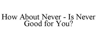 HOW ABOUT NEVER - IS NEVER GOOD FOR YOU?