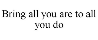 BRING ALL YOU ARE TO ALL YOU DO