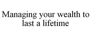 MANAGING YOUR WEALTH TO LAST A LIFETIME