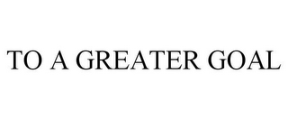 TO A GREATER GOAL