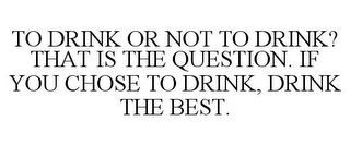 TO DRINK OR NOT TO DRINK? THAT IS THE QUESTION. IF YOU CHOSE TO DRINK, DRINK THE BEST.