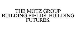 THE MOTZ GROUP BUILDING FIELDS. BUILDING FUTURES.