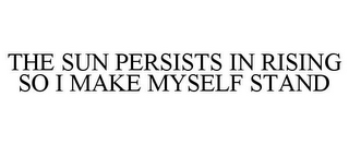 THE SUN PERSISTS IN RISING SO I MAKE MYSELF STAND