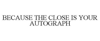 BECAUSE THE CLOSE IS YOUR AUTOGRAPH