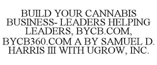 BUILD YOUR CANNABIS BUSINESS- LEADERS HELPING LEADERS, BYCB.COM, BYCB360.COM A BY SAMUEL D. HARRIS III WITH UGROW, INC.