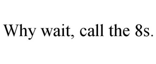 WHY WAIT, CALL THE 8S.