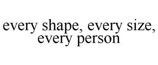 EVERY SHAPE, EVERY SIZE, EVERY PERSON