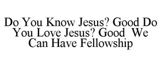 DO YOU KNOW JESUS? GOOD DO YOU LOVE JESUS? GOOD WE CAN HAVE FELLOWSHIP