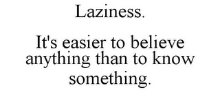 LAZINESS. IT'S EASIER TO BELIEVE ANYTHING THAN TO KNOW SOMETHING.