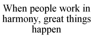 WHEN PEOPLE WORK IN HARMONY, GREAT THINGS HAPPEN