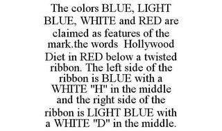 THE COLORS BLUE, LIGHT BLUE, WHITE AND RED ARE CLAIMED AS FEATURES OF THE MARK.THE WORDS HOLLYWOOD DIET IN RED BELOW A TWISTED RIBBON. THE LEFT SIDE OF THE RIBBON IS BLUE WITH A WHITE "H" IN THE MIDDLE AND THE RIGHT SIDE OF THE RIBBON IS LIGHT BLUE WITH A WHITE "D" IN THE MIDDLE.