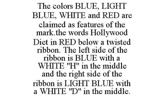 THE COLORS BLUE, LIGHT BLUE, WHITE AND RED ARE CLAIMED AS FEATURES OF THE MARK.THE WORDS HOLLYWOOD DIET IN RED BELOW A TWISTED RIBBON. THE LEFT SIDE OF THE RIBBON IS BLUE WITH A WHITE "H" IN THE MIDDLE AND THE RIGHT SIDE OF THE RIBBON IS LIGHT BLUE WITH A WHITE "D" IN THE MIDDLE.