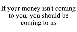 IF YOUR MONEY ISN'T COMING TO YOU, YOU SHOULD BE COMING TO US