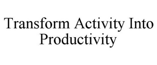 TRANSFORM ACTIVITY INTO PRODUCTIVITY