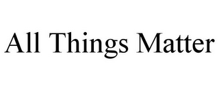 ALL THINGS MATTER