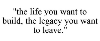 "THE LIFE YOU WANT TO BUILD, THE LEGACY YOU WANT TO LEAVE."