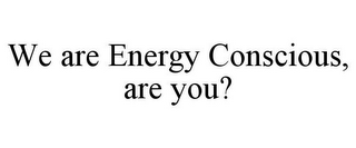 WE ARE ENERGY CONSCIOUS, ARE YOU?