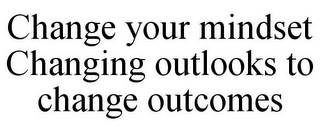 CHANGE YOUR MINDSET CHANGING OUTLOOKS TO CHANGE OUTCOMES