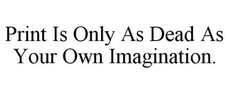 PRINT IS ONLY AS DEAD AS YOUR OWN IMAGINATION.