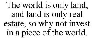 THE WORLD IS ONLY LAND, AND LAND IS ONLY REAL ESTATE, SO WHY NOT INVEST IN A PIECE OF THE WORLD.