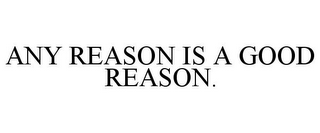 ANY REASON IS A GOOD REASON.