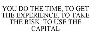 YOU DO THE TIME, TO GET THE EXPERIENCE, TO TAKE THE RISK, TO USE THE CAPITAL