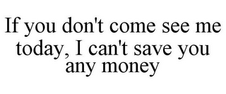 IF YOU DON'T COME SEE ME TODAY, I CAN'T SAVE YOU ANY MONEY