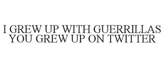 I GREW UP WITH GUERRILLAS YOU GREW UP ON TWITTER