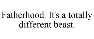 FATHERHOOD. IT'S A TOTALLY DIFFERENT BEAST.