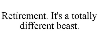 RETIREMENT. IT'S A TOTALLY DIFFERENT BEAST.
