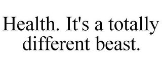 HEALTH. IT'S A TOTALLY DIFFERENT BEAST.