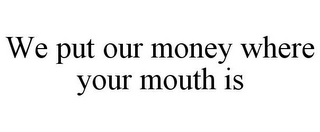WE PUT OUR MONEY WHERE YOUR MOUTH IS